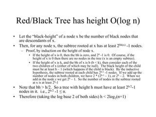 Red/Black Tree has height O(log n)
• Let the “black-height” of a node x be the number of black nodes that
  are descendants of x.
• Then, for any node x, the subtree rooted at x has at least 2bh(x) -1 nodes.
    – Proof, by induction on the height of node x.
         • If the height of x is 0, then the bh is zero, and 20 -1 is 0. Of course, if the
           height of x is 0 then there are no nodes in the tree (x is an empty subtree).
         • If the height of x is k, and the bh of x is b (b < k), then consider each of the
           two children of x (either of which may be null). The black height of the child
           must be at least b – 1 (which happens if the child is black). By the inductive
           hypothesis, the subtree rooted at each child has 2b-1 -1 nodes. If we add up the
           number of nodes in both children, we have 2 * (2b-1 – 1), or 2b – 2. When we
           add in the node x we get 2b – 1. So the number of nodes in the subtree rooted
           at x is at least 2b-1
• Note that bh > h/2. So a tree with height h must have at least 2h/2-1
  nodes in it. i.e., 2h/2 -1 ≤ n.
• Therefore (taking the log base 2 of both sides) h < 2log2(n+1)
 