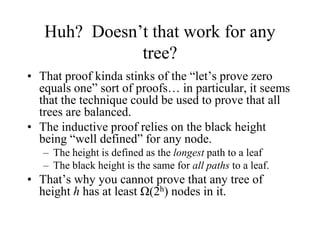 Huh? Doesn’t that work for any
              tree?
• That proof kinda stinks of the “let’s prove zero
  equals one” sort of proofs… in particular, it seems
  that the technique could be used to prove that all
  trees are balanced.
• The inductive proof relies on the black height
  being “well defined” for any node.
   – The height is defined as the longest path to a leaf
   – The black height is the same for all paths to a leaf.
• That’s why you cannot prove that any tree of
  height h has at least Ω(2h) nodes in it.
 
