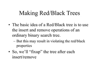 Making Red/Black Trees
• The basic idea of a Red/Black tree is to use
  the insert and remove operations of an
  ordinary binary search tree.
  – But this may result in violating the red/black
    properties
• So, we’ll “fixup” the tree after each
  insert/remove
 