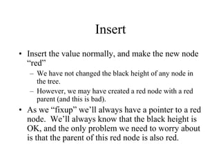 Insert
• Insert the value normally, and make the new node
  “red”
   – We have not changed the black height of any node in
     the tree.
   – However, we may have created a red node with a red
     parent (and this is bad).
• As we “fixup” we’ll always have a pointer to a red
  node. We’ll always know that the black height is
  OK, and the only problem we need to worry about
  is that the parent of this red node is also red.
 