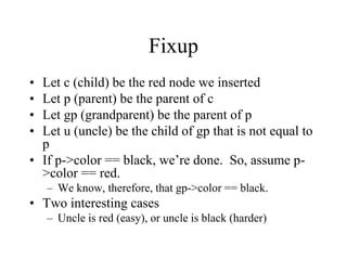 Fixup
• Let c (child) be the red node we inserted
• Let p (parent) be the parent of c
• Let gp (grandparent) be the parent of p
• Let u (uncle) be the child of gp that is not equal to
  p
• If p->color == black, we’re done. So, assume p-
  >color == red.
    – We know, therefore, that gp->color == black.
• Two interesting cases
    – Uncle is red (easy), or uncle is black (harder)
 