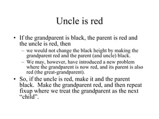 Uncle is red
• If the grandparent is black, the parent is red and
  the uncle is red, then
   – we would not change the black height by making the
     grandparent red and the parent (and uncle) black.
   – We may, however, have introduced a new problem
     where the grandparent is now red, and its parent is also
     red (the great-grandparent).
• So, if the uncle is red, make it and the parent
  black. Make the grandparent red, and then repeat
  fixup where we treat the grandparent as the next
  “child”.
 