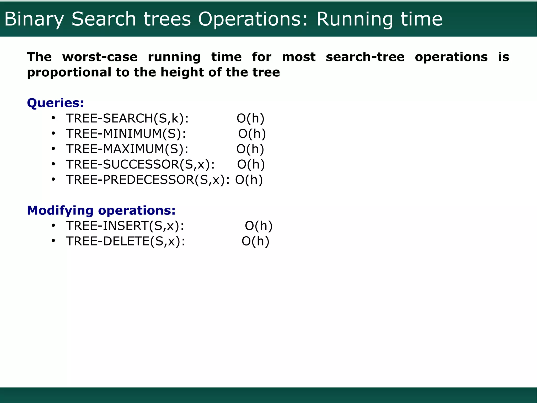 Binary Search trees Operations: Running time
  The worst-case running time for most search-tree operations is
  proportional to the height of the tree

  Queries:
     ●
       TREE-SEARCH(S,k):        O(h)
     ●
       TREE-MINIMUM(S):         O(h)
     ●
       TREE-MAXIMUM(S):         O(h)
     ●
       TREE-SUCCESSOR(S,x):     O(h)
     ●
       TREE-PREDECESSOR(S,x):   O(h)

  Modifying operations:
     ●
       TREE-INSERT(S,x):        O(h)
     ●
       TREE-DELETE(S,x):        O(h)
 