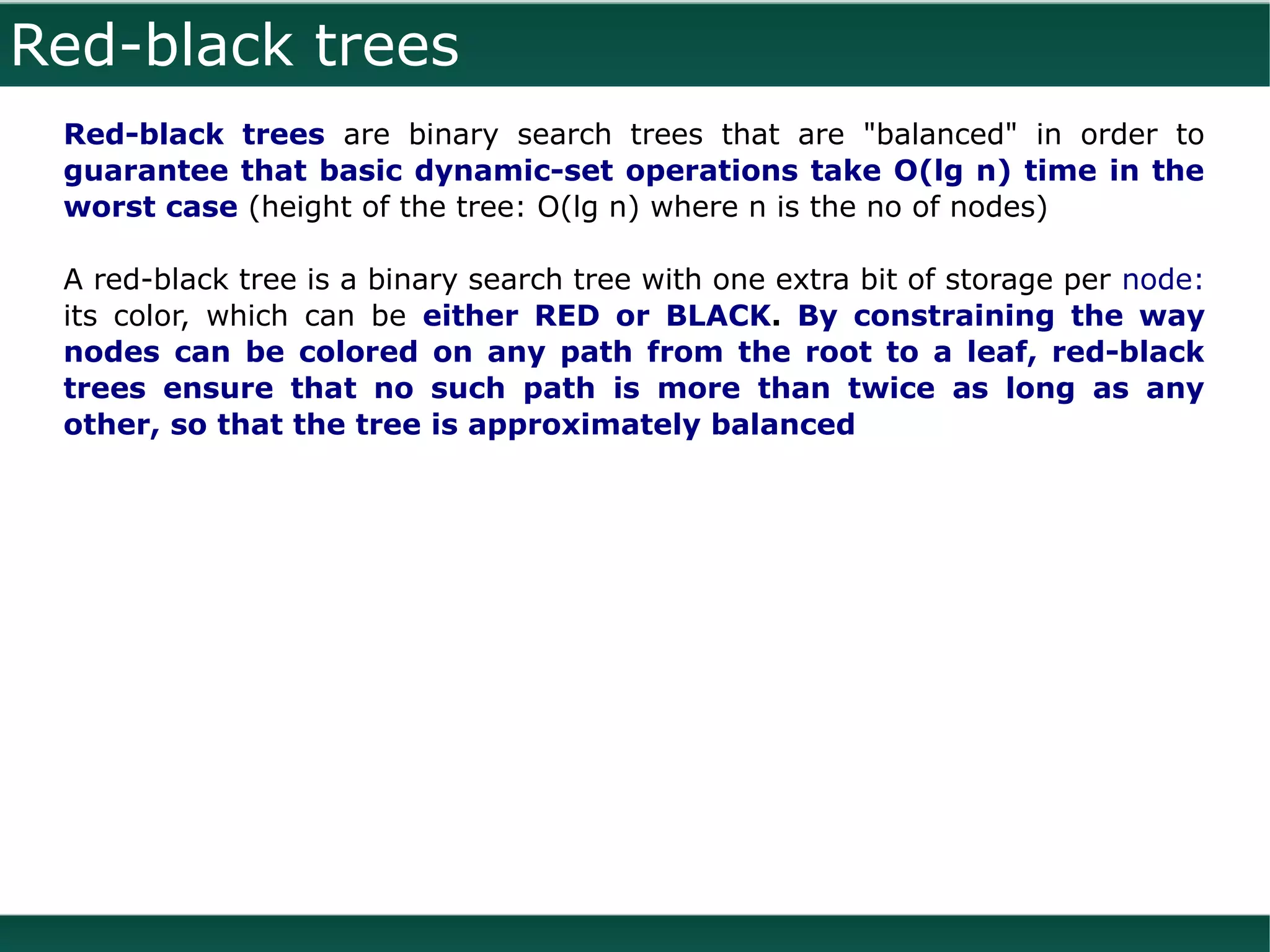 Red-black trees
 Red-black trees are binary search trees that are "balanced" in order to
 guarantee that basic dynamic-set operations take O(lg n) time in the
 worst case (height of the tree: O(lg n) where n is the no of nodes)

 A red-black tree is a binary search tree with one extra bit of storage per node:
 its color, which can be either RED or BLACK. By constraining the way
 nodes can be colored on any path from the root to a leaf, red-black
 trees ensure that no such path is more than twice as long as any
 other, so that the tree is approximately balanced
 