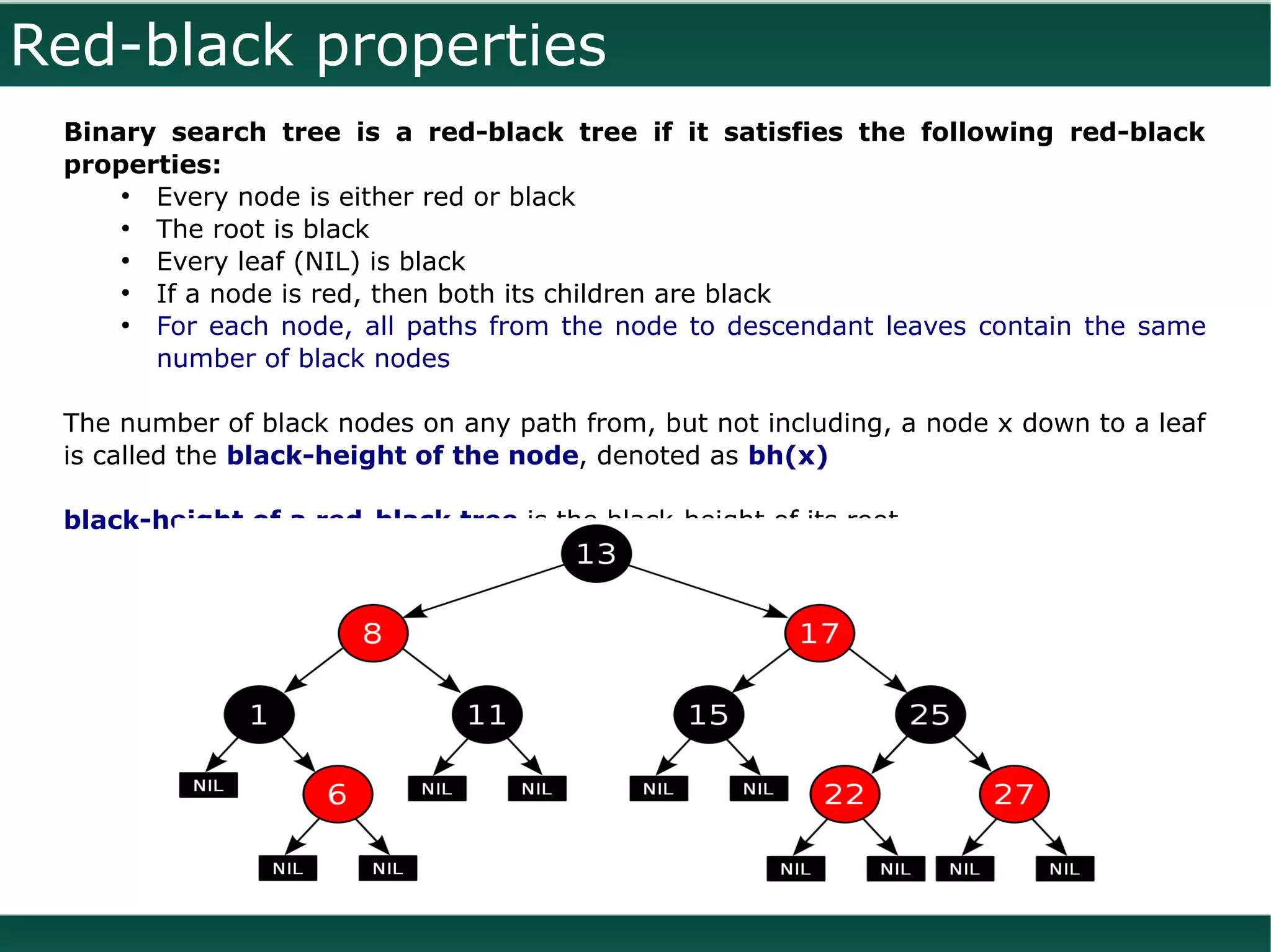 Red-black properties
 Binary search tree is a red-black tree if it satisfies the following red-black
 properties:
     ●
       Every node is either red or black
     ●
       The root is black
     ●
       Every leaf (NIL) is black
     ●
       If a node is red, then both its children are black
     ●
       For each node, all paths from the node to descendant leaves contain the same
       number of black nodes

 The number of black nodes on any path from, but not including, a node x down to a leaf
 is called the black-height of the node, denoted as bh(x)

 black-height of a red-black tree is the black-height of its root
 
