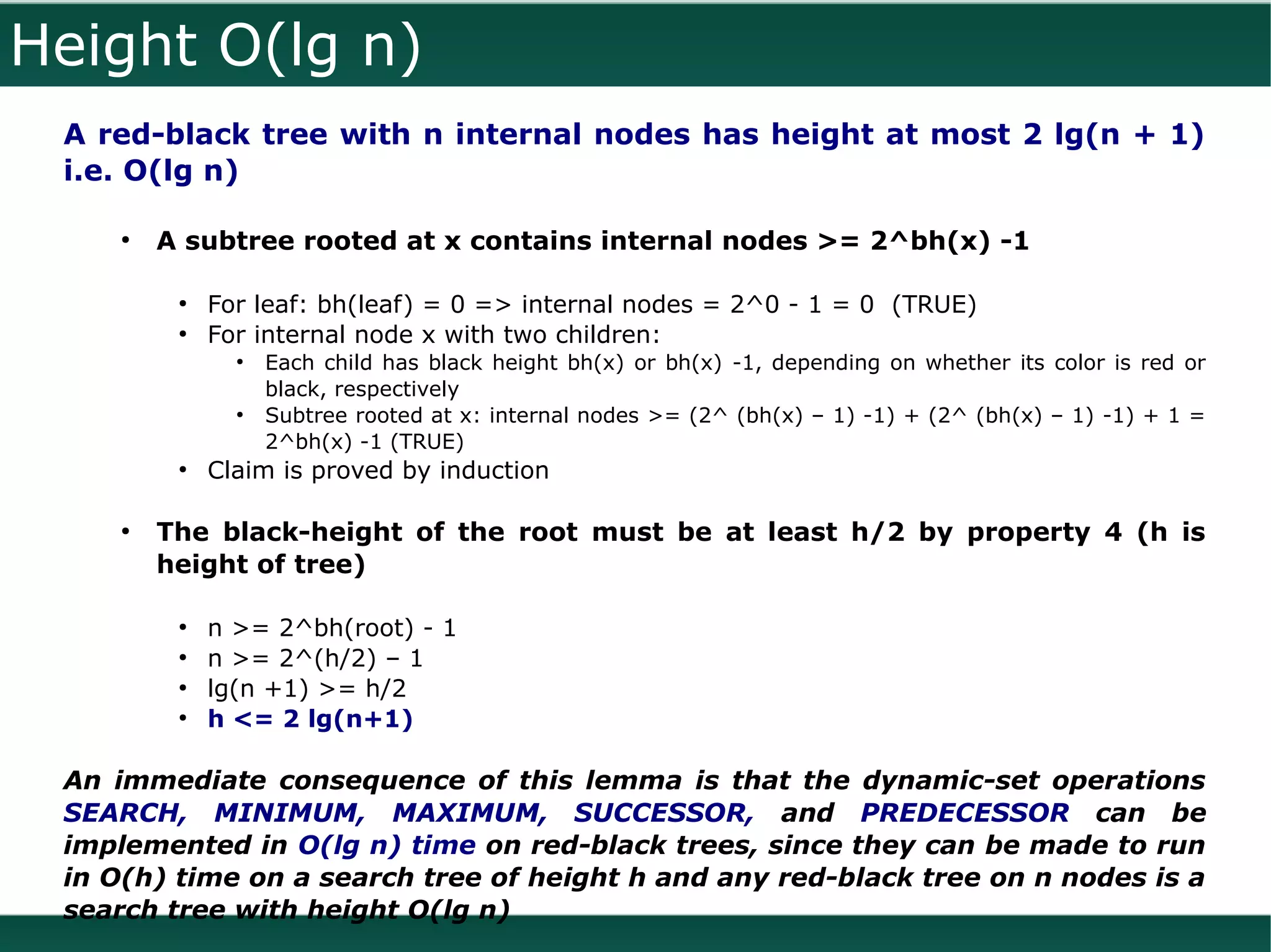 Height O(lg n)
 A red-black tree with n internal nodes has height at most 2 lg(n + 1)
 i.e. O(lg n)

     ●
         A subtree rooted at x contains internal nodes >= 2^bh(x) -1

          ●
              For leaf: bh(leaf) = 0 => internal nodes = 2^0 - 1 = 0 (TRUE)
          ●
              For internal node x with two children:
                ●
                    Each child has black height bh(x) or bh(x) -1, depending on whether its color is red or
                    black, respectively
                ●
                    Subtree rooted at x: internal nodes >= (2^ (bh(x) – 1) -1) + (2^ (bh(x) – 1) -1) + 1 =
                    2^bh(x) -1 (TRUE)
          ●
              Claim is proved by induction

     ●
         The black-height of the root must be at least h/2 by property 4 (h is
         height of tree)

          ●
              n >= 2^bh(root) - 1
          ●
              n >= 2^(h/2) – 1
          ●
              lg(n +1) >= h/2
          ●
              h <= 2 lg(n+1)

 An immediate consequence of this lemma is that the dynamic-set operations
 SEARCH, MINIMUM, MAXIMUM, SUCCESSOR, and PREDECESSOR can be
 implemented in O(lg n) time on red-black trees, since they can be made to run
 in O(h) time on a search tree of height h and any red-black tree on n nodes is a
 search tree with height O(lg n)
 