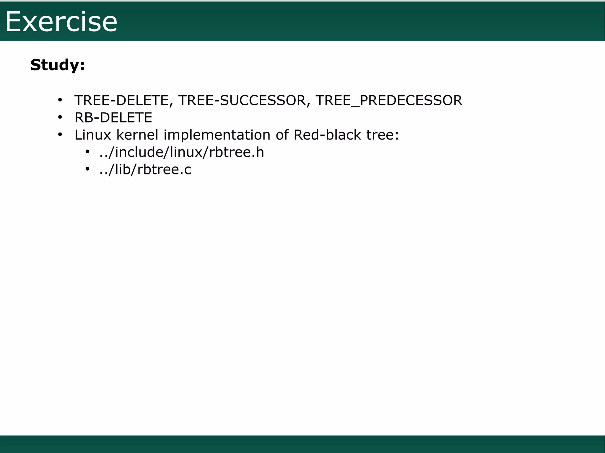 Exercise
 Study:

   ●
       TREE-DELETE, TREE-SUCCESSOR, TREE_PREDECESSOR
   ●
       RB-DELETE
   ●
       Linux kernel implementation of Red-black tree:
         ●
           ../include/linux/rbtree.h
         ●
           ../lib/rbtree.c
 