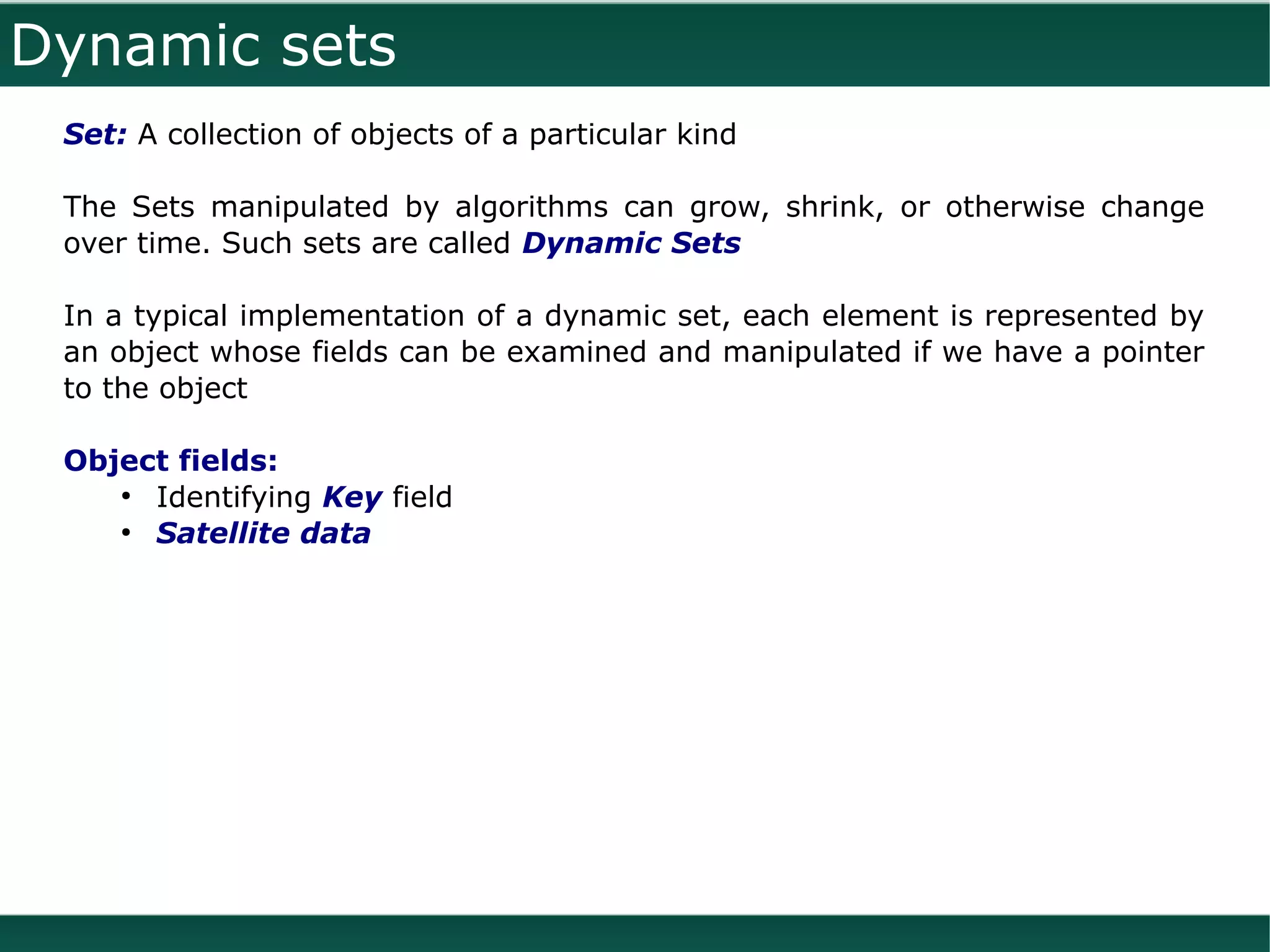 Dynamic sets
 Set: A collection of objects of a particular kind

 The Sets manipulated by algorithms can grow, shrink, or otherwise change
 over time. Such sets are called Dynamic Sets

 In a typical implementation of a dynamic set, each element is represented by
 an object whose fields can be examined and manipulated if we have a pointer
 to the object

 Object fields:
    ●
      Identifying Key field
    ●
      Satellite data
 