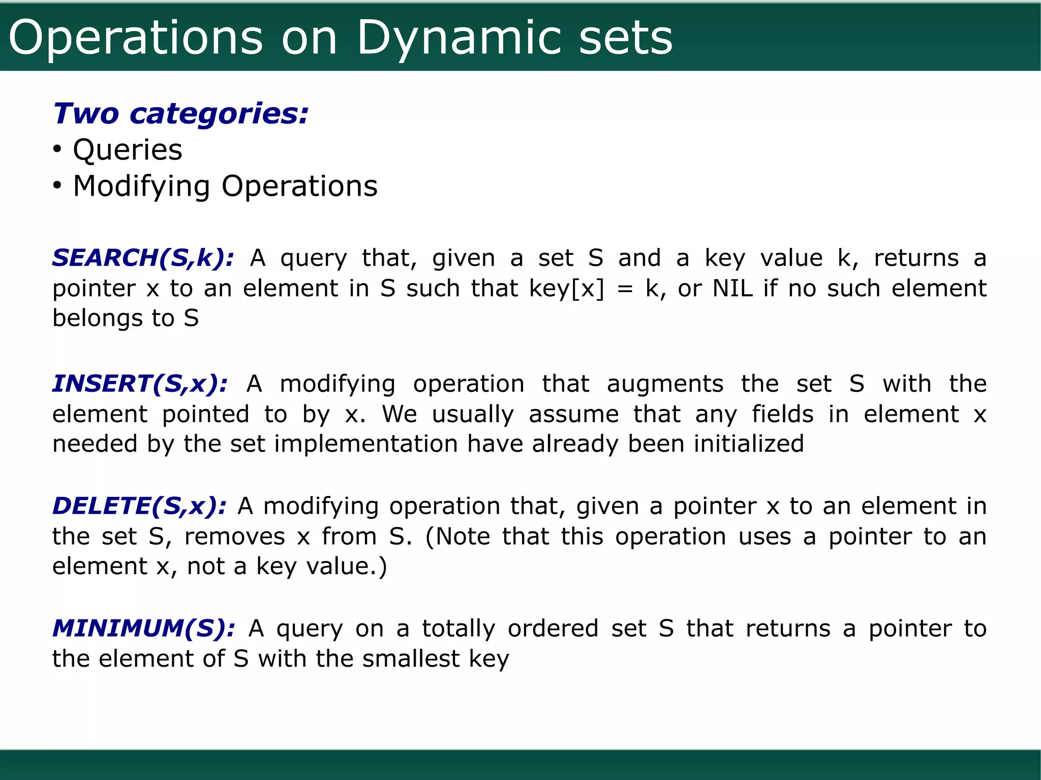 Operations on Dynamic sets
 Two categories:
 ●
   Queries
 ●
   Modifying Operations

 SEARCH(S,k): A query that, given a set S and a key value k, returns a
 pointer x to an element in S such that key[x] = k, or NIL if no such element
 belongs to S

 INSERT(S,x): A modifying operation that augments the set S with the
 element pointed to by x. We usually assume that any fields in element x
 needed by the set implementation have already been initialized

 DELETE(S,x): A modifying operation that, given a pointer x to an element in
 the set S, removes x from S. (Note that this operation uses a pointer to an
 element x, not a key value.)

 MINIMUM(S): A query on a totally ordered set S that returns a pointer to
 the element of S with the smallest key
 