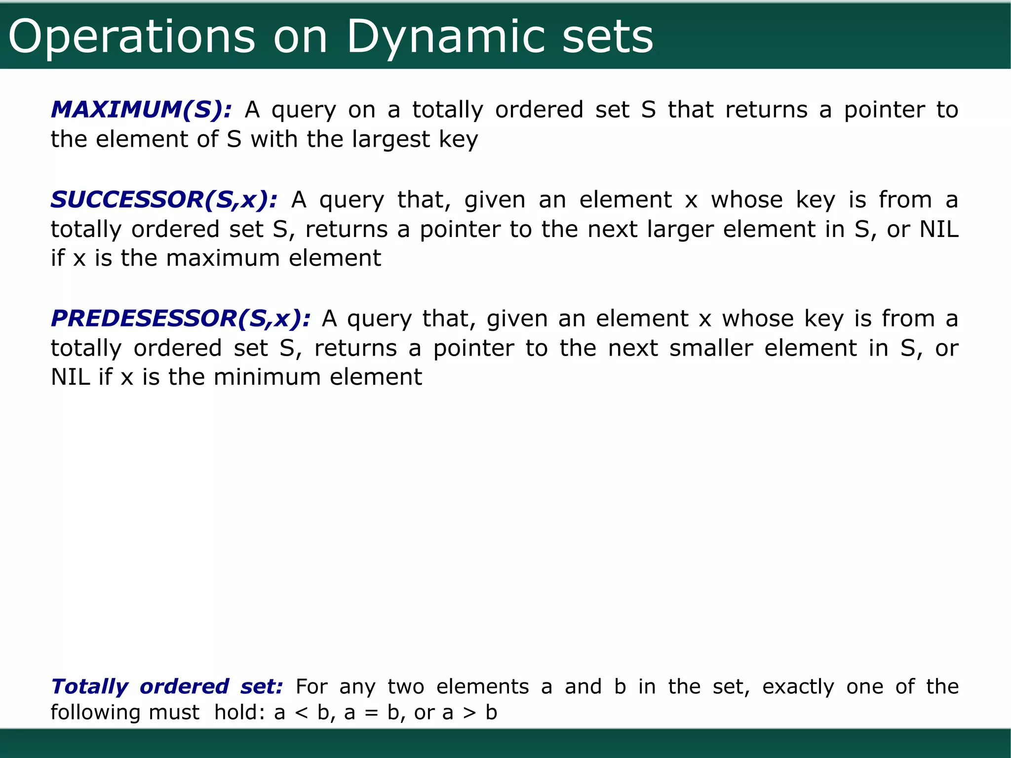 Operations on Dynamic sets
 MAXIMUM(S): A query on a totally ordered set S that returns a pointer to
 the element of S with the largest key

 SUCCESSOR(S,x): A query that, given an element x whose key is from a
 totally ordered set S, returns a pointer to the next larger element in S, or NIL
 if x is the maximum element

 PREDESESSOR(S,x): A query that, given an element x whose key is from a
 totally ordered set S, returns a pointer to the next smaller element in S, or
 NIL if x is the minimum element




 Totally ordered set: For any two elements a and b in the set, exactly one of the
 following must hold: a < b, a = b, or a > b
 