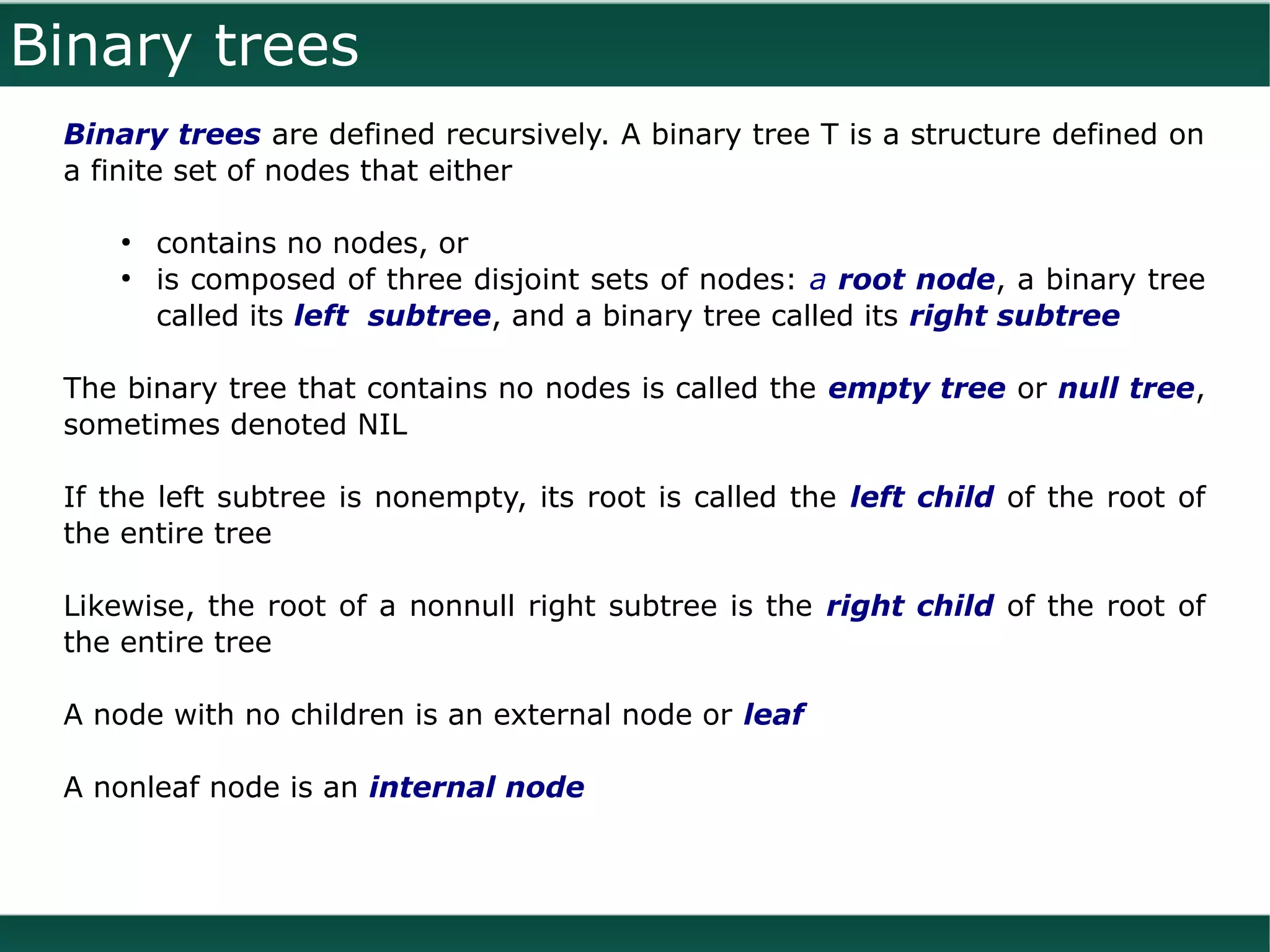 Binary trees
 Binary trees are defined recursively. A binary tree T is a structure defined on
 a finite set of nodes that either

     ●
         contains no nodes, or
     ●
         is composed of three disjoint sets of nodes: a root node, a binary tree
         called its left subtree, and a binary tree called its right subtree

 The binary tree that contains no nodes is called the empty tree or null tree,
 sometimes denoted NIL

 If the left subtree is nonempty, its root is called the left child of the root of
 the entire tree

 Likewise, the root of a nonnull right subtree is the right child of the root of
 the entire tree

 A node with no children is an external node or leaf

 A nonleaf node is an internal node
 