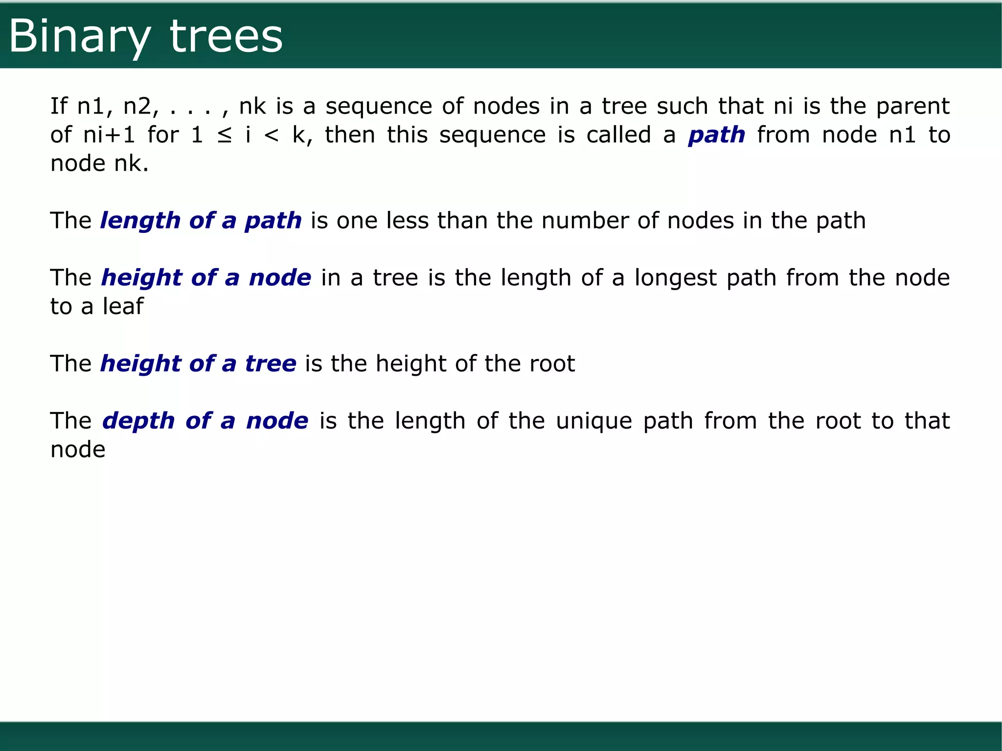 Binary trees
 If n1, n2, . . . , nk is a sequence of nodes in a tree such that ni is the parent
 of ni+1 for 1 ≤ i < k, then this sequence is called a path from node n1 to
 node nk.

 The length of a path is one less than the number of nodes in the path

 The height of a node in a tree is the length of a longest path from the node
 to a leaf

 The height of a tree is the height of the root

 The depth of a node is the length of the unique path from the root to that
 node
 