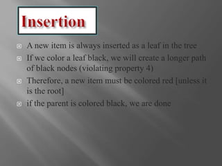  A new item is always inserted as a leaf in the tree
 If we color a leaf black, we will create a longer path
of black nodes (violating property 4)
 Therefore, a new item must be colored red [unless it
is the root]
 if the parent is colored black, we are done
 