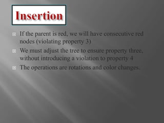  If the parent is red, we will have consecutive red
nodes (violating property 3)
 We must adjust the tree to ensure property three,
without introducing a violation to property 4
 The operations are rotations and color changes.
 