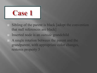  Sibling of the parent is black [adopt the convention
that null references are black]
 Inserted node is an outside grandchild
 A single rotation between the parent and the
grandparent, with appropriate color changes,
restores property 3
 