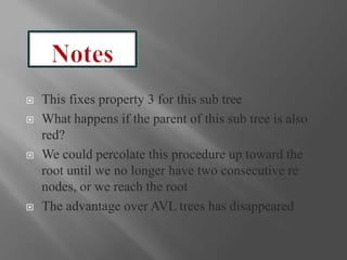  This fixes property 3 for this sub tree
 What happens if the parent of this sub tree is also
red?
 We could percolate this procedure up toward the
root until we no longer have two consecutive re
nodes, or we reach the root
 The advantage over AVL trees has disappeared
 