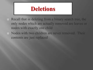  Recall that in deleting from a binary search tree, the
only nodes which are actually removed are leaves or
nodes with exactly one child
 Nodes with two children are never removed. Their
contents are just replaced
Deletions
 