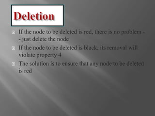  If the node to be deleted is red, there is no problem -
- just delete the node
 If the node to be deleted is black, its removal will
violate property 4
 The solution is to ensure that any node to be deleted
is red
 