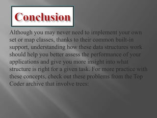 Although you may never need to implement your own
set or map classes, thanks to their common built-in
support, understanding how these data structures work
should help you better assess the performance of your
applications and give you more insight into what
structure is right for a given task. For more practice with
these concepts, check out these problems from the Top
Coder archive that involve trees:
 