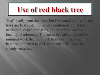 That's really your decision, but I've found that red black
trees are best suited to largely random data that has
occasional degenerate runs, and searches have no
locality of reference. This takes full advantage of the
minimal work that red black trees perform to maintain
balance compared to AVL trees and still allows for
speedy searches.
 