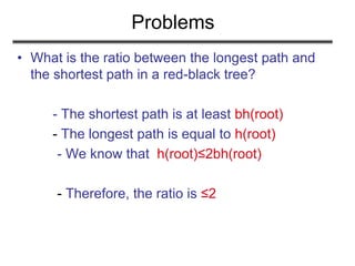 Problems
• What is the ratio between the longest path and
the shortest path in a red-black tree?
- The shortest path is at least bh(root)
- The longest path is equal to h(root)
- We know that h(root)≤2bh(root)
- Therefore, the ratio is ≤2
 