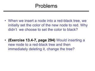 Problems
• When we insert a node into a red-black tree, we
initially set the color of the new node to red. Why
didn’t we choose to set the color to black?
• (Exercise 13.4-7, page 294) Would inserting a
new node to a red-black tree and then
immediately deleting it, change the tree?
 