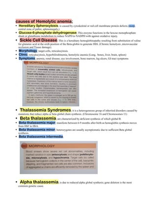 causes of Hemolytic anemia;
Hereditary Spherocytosis; is caused by cytoskeletal or red cell membrane protein defects.(morp;
•
central zone of pallor, splenomegaly,)
Glucose-6-phosphate dehydrogenase; This enzyme functions in the hexose monophosphate
•
shunt or glutathione metabolism to reduce NAPD to NADPH with against oxidative injury.
Sickle Cell Disease; This is a hereditary hemoglobinopathy resulting from substitution of valine
•
for glutamic acid at the sixth position of the Beta-globin to generate HbS. (Chronic hemolysis ,microvascular
occlusion and Tissue damage).
Morphology; target cells, reticulocytosis.
•
Clinic; reticulocytosis, hyperbilirubinemia, hemolytic anemia (Lung, bones, liver, brain, spleen)
•
Symptoms; anemia, renal disease, eye involvement, bone marrow, leg ulcers, GI tract symptoms
•
Thalassemia Syndromes; it is a heterogeneous group of inherited disorders caused by
•
mutations that reduce alpha or beta global chain synthesis. (Chromosome 16 and Chromosomes 11)
Beta thalassemia; are characterized by deficient synthesis of which global B.
•
Beta-thalassemia major; manifests between 6-9 months after birth as hemoglobin synthesis moves
•
from HbF to HbA.
Beta thalassemia minor; heterozygotes are usually asymptomatic due to sufficient Beta global
•
synthesis.
Beta thalassemia intermedia;
•
Alpha thalassemia; is due to reduced alpha global synthesis; gene deletion is the most
•
common genetic cause.
 
