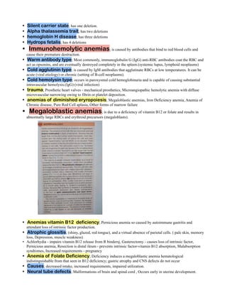 Silent carrier state; has one deletion.
•
Alpha thalassemia trait; has two deletions
•
hemoglobin H disease; has three deletions
•
Hydrops fetalis; has 4 deletions
•
Immunohemolytic anemias; is caused by antibodies that bind to red blood cells and
•
cause their premature destruction.
Warm antibody type; Most commonly, immunoglobulin G (IgG) anti-RBC antibodies coat the RBC and
•
act as opsonins, and are eventually destroyed completely in the spleen.(systemic lupus, lymphoid neoplasms)
Cold agglutinin type; is caused by IgM antibodies that agglutinate RBCs at low temperatures. It can be
•
acute (viral etiology) or chronic (setting of B-cell neoplasms).
Cold hemolysin type; occurs in paroxysmal cold hemoglobinuria and is capable of causing substantial
•
intravascular hemolysis.(IgG) (viral infection)
trauma; Prosthetic heart valves - mechanical prosthetics, Microangiopathic hemolytic anemia with diffuse
•
microvascular narrowing owing to fibrin or platelet deposition.
anemias of diminished eryropoiesis; Megaloblastic anemias, Iron Deficiency anemia, Anemia of
•
Chronic disease, Pure Red Cell aplasia, Other forms of marrow failure
Megaloblastic anemias; is due to a deficiency of vitamin B12 or folate and results in
•
abnormally large RBCs and erythroid precursors (megaloblasts).
Anemias vitamin B12 deficiency; Pernicious anemia so caused by autoimmune gastritis and
•
attendant loss of intrinsic factor production.
Atrophic glossitis; (shiny, glazed, red tongue), and a virtual absence of parietal cells. ( pale skin, memory
•
loss, Depression, muscle weakness)
Achlorhydia - impairs vitamin B12 release from R bindersj, Gasterectomy - causes loss of intrinsic factor,
•
Pernicious anemia, Resection is distal ileum - prevents intrinsic factor-vitamin B12 absorption, Malabsorption
syndromes, Increased requirements - pregnancy
Anemia of Folate Deficiency; Deficiency induces a megaloblastic anemia hematological
•
indistinguishable from that seen in B12 deficiency; gastric atrophy and CNS defects do not occur
Causes; decreased intake, increased requirements, impaired utilization.
•
Neural tube defects; Malformations of brain and spinal cord , Occurs early in uterine development.
•
 
