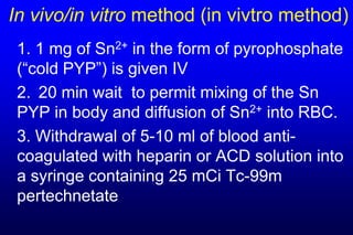 In vivo/in vitro method (in vivtro method)
 1. 1 mg of Sn2+ in the form of pyrophosphate
 (“cold PYP”) is given IV
 2. 20 min wait to permit mixing of the Sn
 PYP in body and diffusion of Sn2+ into RBC.
 3. Withdrawal of 5-10 ml of blood anti-
 coagulated with heparin or ACD solution into
 a syringe containing 25 mCi Tc-99m
 pertechnetate
 