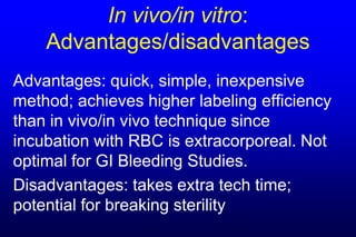 In vivo/in vitro:
    Advantages/disadvantages
Advantages: quick, simple, inexpensive
method; achieves higher labeling efficiency
than in vivo/in vivo technique since
incubation with RBC is extracorporeal. Not
optimal for GI Bleeding Studies.
Disadvantages: takes extra tech time;
potential for breaking sterility
 
