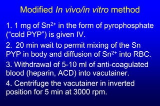 Modified In vivo/in vitro method
1. 1 mg of Sn2+ in the form of pyrophosphate
(“cold PYP”) is given IV.
2. 20 min wait to permit mixing of the Sn
PYP in body and diffusion of Sn2+ into RBC.
3. Withdrawal of 5-10 ml of anti-coagulated
blood (heparin, ACD) into vacutainer.
4. Centrifuge the vacutainer in inverted
position for 5 min at 3000 rpm.
 