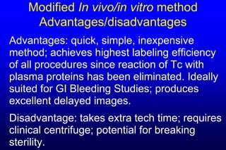 Modified In vivo/in vitro method
     Advantages/disadvantages
Advantages: quick, simple, inexpensive
method; achieves highest labeling efficiency
of all procedures since reaction of Tc with
plasma proteins has been eliminated. Ideally
suited for GI Bleeding Studies; produces
excellent delayed images.
Disadvantage: takes extra tech time; requires
clinical centrifuge; potential for breaking
sterility.
 