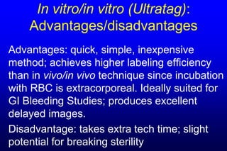 In vitro/in vitro (Ultratag):
    Advantages/disadvantages
Advantages: quick, simple, inexpensive
method; achieves higher labeling efficiency
than in vivo/in vivo technique since incubation
with RBC is extracorporeal. Ideally suited for
GI Bleeding Studies; produces excellent
delayed images.
Disadvantage: takes extra tech time; slight
potential for breaking sterility
 