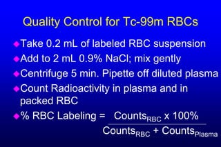 Quality Control for Tc-99m RBCs
Take 0.2 mL of labeled RBC suspension
Add to 2 mL 0.9% NaCl; mix gently
Centrifuge 5 min. Pipette off diluted plasma
Count Radioactivity in plasma and in
 packed RBC
% RBC Labeling = CountsRBC x 100%
                   CountsRBC + CountsPlasma
 