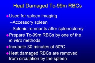 Heat Damaged Tc-99m RBCs
Used   for spleen imaging
  –Accessory spleen
  –Splenic remnants after splenectomy
Prepare Tc-99m RBCs by one of the
 in vitro methods
Incubate 30 minutes at 50ºC
Heat damaged RBCs are removed
 from circulation by the spleen
 
