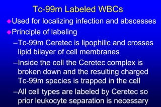 Tc-99m Labeled WBCs
Used  for localizing infection and abscesses
Principle of labeling
 –Tc-99m Ceretec is lipophilic and crosses
  lipid bilayer of cell membranes
 –Inside the cell the Ceretec complex is
  broken down and the resulting charged
  Tc-99m species is trapped in the cell
 –All cell types are labeled by Ceretec so
  prior leukocyte separation is necessary
 