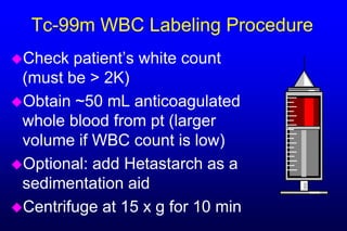 Tc-99m WBC Labeling Procedure
Check  patient’s white count
 (must be > 2K)
Obtain ~50 mL anticoagulated
 whole blood from pt (larger
 volume if WBC count is low)
Optional: add Hetastarch as a
 sedimentation aid
Centrifuge at 15 x g for 10 min
 