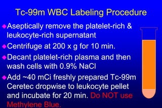 Tc-99m WBC Labeling Procedure
Aseptically remove the platelet-rich &
 leukocyte-rich supernatant
Centrifuge at 200 x g for 10 min.
Decant platelet-rich plasma and then
 wash cells with 0.9% NaCl
Add ~40 mCi freshly prepared Tc-99m
 Ceretec dropwise to leukocyte pellet
 and incubate for 20 min. Do NOT use
 Methylene Blue.
 