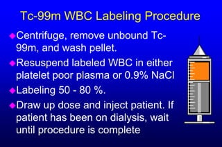 Tc-99m WBC Labeling Procedure
Centrifuge, remove unbound Tc-
 99m, and wash pellet.
Resuspend labeled WBC in either
 platelet poor plasma or 0.9% NaCl
Labeling 50 - 80 %.
Draw up dose and inject patient. If
 patient has been on dialysis, wait
 until procedure is complete
 
