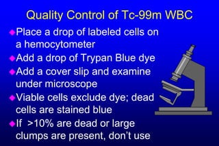 Quality Control of Tc-99m WBC
Place  a drop of labeled cells on
 a hemocytometer
Add a drop of Trypan Blue dye
Add a cover slip and examine
 under microscope
Viable cells exclude dye; dead
 cells are stained blue
If >10% are dead or large
 clumps are present, don’t use
 