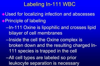 Labeling In-111 WBC
Used  for localizing infection and abscesses
Principle of labeling
 –In-111 Oxine is lipophilic and crosses lipid
  bilayer of cell membranes
 –Inside the cell the Oxine complex is
  broken down and the resulting charged In-
  111 species is trapped in the cell
 –All cell types are labeled so prior
  leukocyte separation is necessary
 