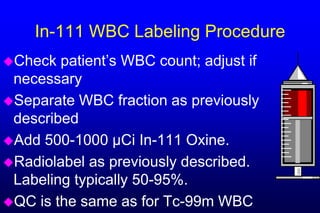 In-111 WBC Labeling Procedure
Check  patient’s WBC count; adjust if
 necessary
Separate WBC fraction as previously
 described
Add 500-1000 µCi In-111 Oxine.
Radiolabel as previously described.
 Labeling typically 50-95%.
QC is the same as for Tc-99m WBC
 