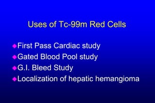 Uses of Tc-99m Red Cells

FirstPass Cardiac study
Gated Blood Pool study
G.I. Bleed Study
Localization of hepatic hemangioma
 