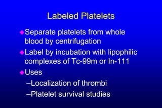Labeled Platelets
Separate  platelets from whole
 blood by centrifugation
Label by incubation with lipophilic
 complexes of Tc-99m or In-111
Uses
 –Localization of thrombi
 –Platelet survival studies
 
