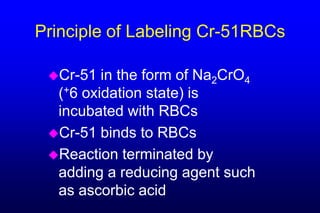 Principle of Labeling Cr-51RBCs

 Cr-51  in the form of Na2CrO4
  (+6 oxidation state) is
  incubated with RBCs
 Cr-51 binds to RBCs
 Reaction terminated by
  adding a reducing agent such
  as ascorbic acid
 