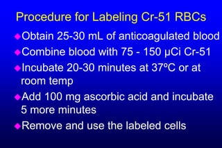 Procedure for Labeling Cr-51 RBCs
Obtain 25-30 mL of anticoagulated blood
Combine blood with 75 - 150 µCi Cr-51
Incubate 20-30 minutes at 37ºC or at
 room temp
Add 100 mg ascorbic acid and incubate
 5 more minutes
Remove and use the labeled cells
 
