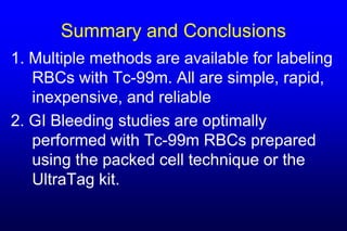 Summary and Conclusions
1. Multiple methods are available for labeling
   RBCs with Tc-99m. All are simple, rapid,
   inexpensive, and reliable
2. GI Bleeding studies are optimally
   performed with Tc-99m RBCs prepared
   using the packed cell technique or the
   UltraTag kit.
 
