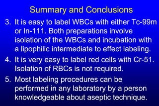 Summary and Conclusions
3. It is easy to label WBCs with either Tc-99m
   or In-111. Both preparations involve
   isolation of the WBCs and incubation with
   a lipophilic intermediate to effect labeling.
4. It is very easy to label red cells with Cr-51.
   Isolation of RBCs is not required.
5. Most labeling procedures can be
   performed in any laboratory by a person
   knowledgeable about aseptic technique.
 