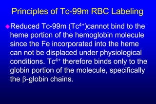 Principles of Tc-99m RBC Labeling
Reduced   Tc-99m (Tc4+)cannot bind to the
 heme portion of the hemoglobin molecule
 since the Fe incorporated into the heme
 can not be displaced under physiological
 conditions. Tc4+ therefore binds only to the
 globin portion of the molecule, specifically
 the -globin chains.
 