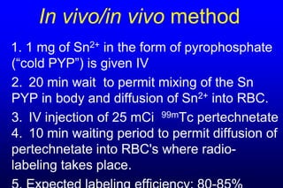 In vivo/in vivo method
1. 1 mg of Sn2+ in the form of pyrophosphate
(“cold PYP”) is given IV
2. 20 min wait to permit mixing of the Sn
PYP in body and diffusion of Sn2+ into RBC.
3. IV injection of 25 mCi 99mTc pertechnetate
4. 10 min waiting period to permit diffusion of
pertechnetate into RBC's where radio-
labeling takes place.
 